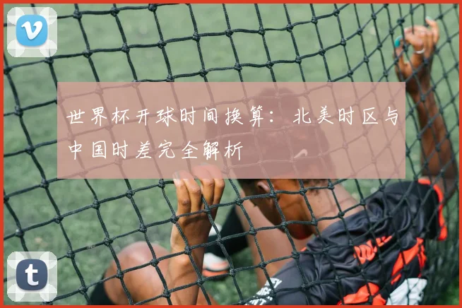 世界杯开球时间换算：北美时区与中国时差完全解析